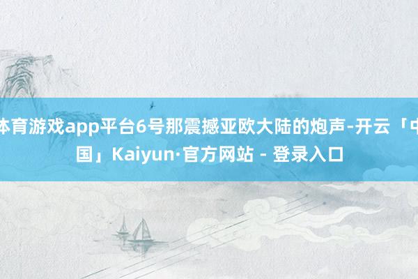 体育游戏app平台6号那震撼亚欧大陆的炮声-开云「中国」Kaiyun·官方网站 - 登录入口