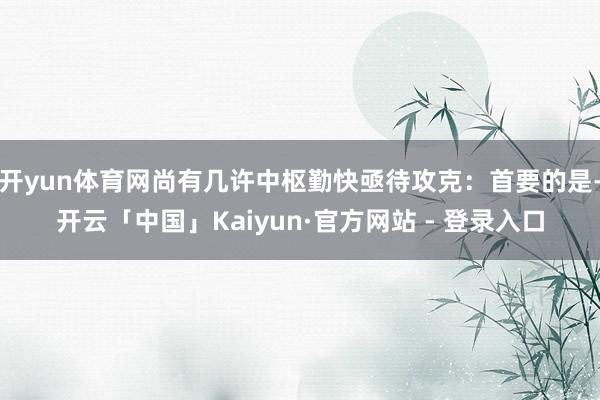开yun体育网尚有几许中枢勤快亟待攻克:首要的是-开云「中国」Kaiyun·官方网站 - 登录入口