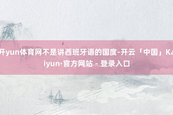 开yun体育网不是讲西班牙语的国度-开云「中国」Kaiyun·官方网站 - 登录入口