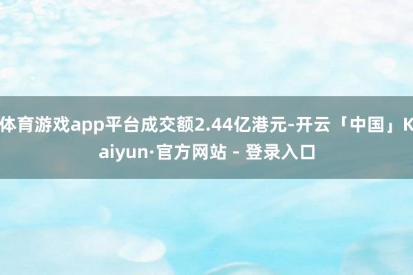 体育游戏app平台成交额2.44亿港元-开云「中国」Kaiyun·官方网站 - 登录入口