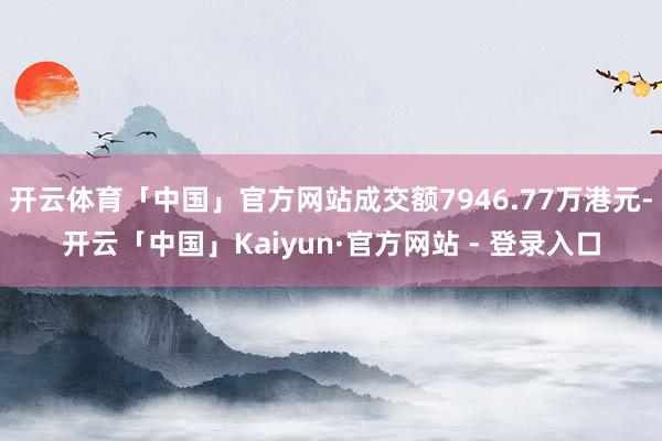 开云体育「中国」官方网站成交额7946.77万港元-开云「中国」Kaiyun·官方网站 - 登录入口