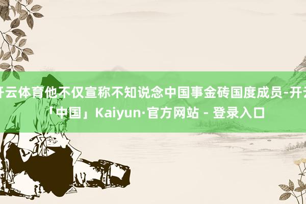 开云体育他不仅宣称不知说念中国事金砖国度成员-开云「中国」Kaiyun·官方网站 - 登录入口