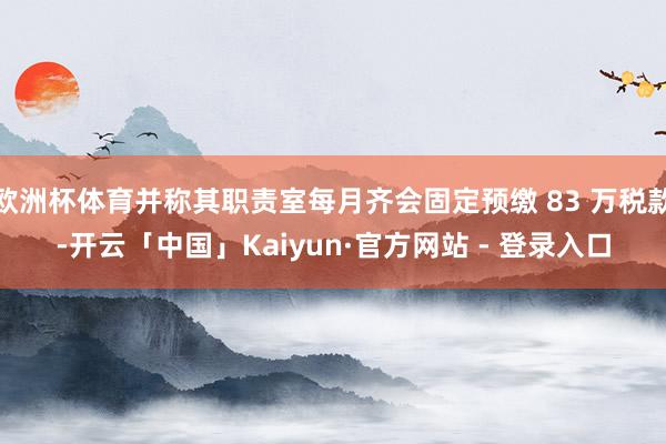 欧洲杯体育并称其职责室每月齐会固定预缴 83 万税款-开云「中国」Kaiyun·官方网站 - 登录入口