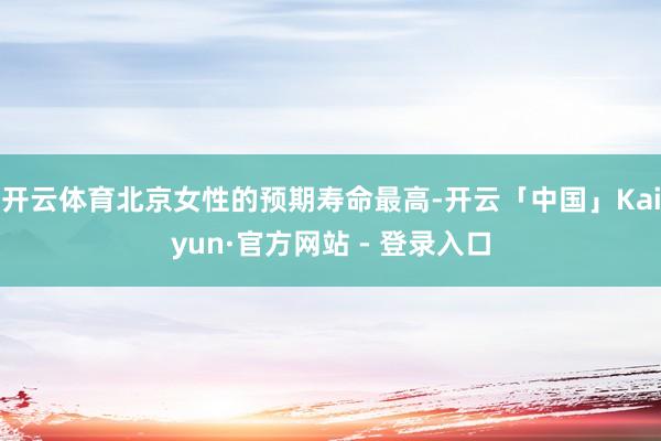 开云体育北京女性的预期寿命最高-开云「中国」Kaiyun·官方网站 - 登录入口