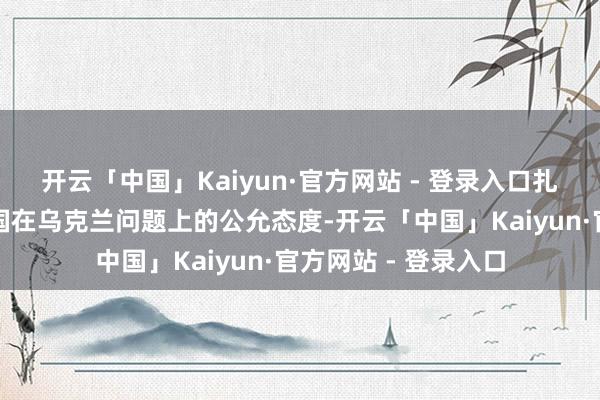 开云「中国」Kaiyun·官方网站 - 登录入口扎哈罗娃还颂赞了中国在乌克兰问题上的公允态度-开云「中国」Kaiyun·官方网站 - 登录入口