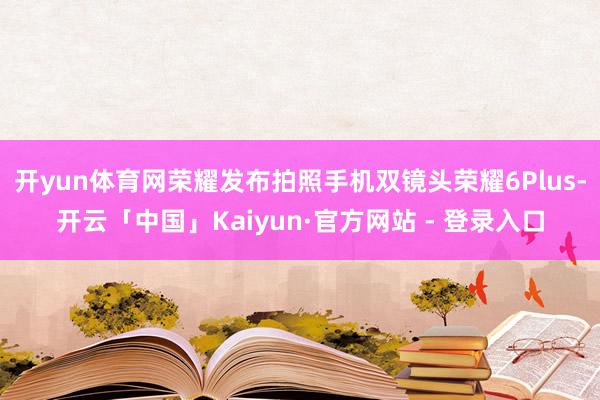 开yun体育网荣耀发布拍照手机双镜头荣耀6Plus-开云「中国」Kaiyun·官方网站 - 登录入口