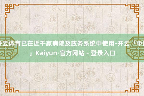 开云体育已在近千家病院及政务系统中使用-开云「中国」Kaiyun·官方网站 - 登录入口