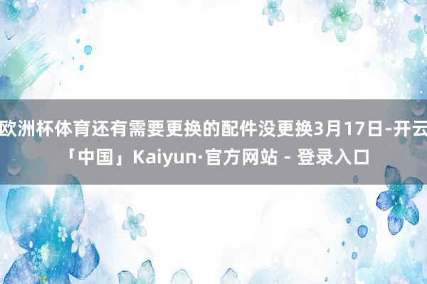 欧洲杯体育还有需要更换的配件没更换3月17日-开云「中国」Kaiyun·官方网站 - 登录入口