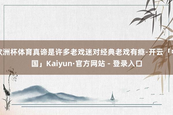 欧洲杯体育真谛是许多老戏迷对经典老戏有瘾-开云「中国」Kaiyun·官方网站 - 登录入口