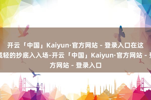 开云「中国」Kaiyun·官方网站 - 登录入口在这里不要减轻的抄底入入场-开云「中国」Kaiyun·官方网站 - 登录入口