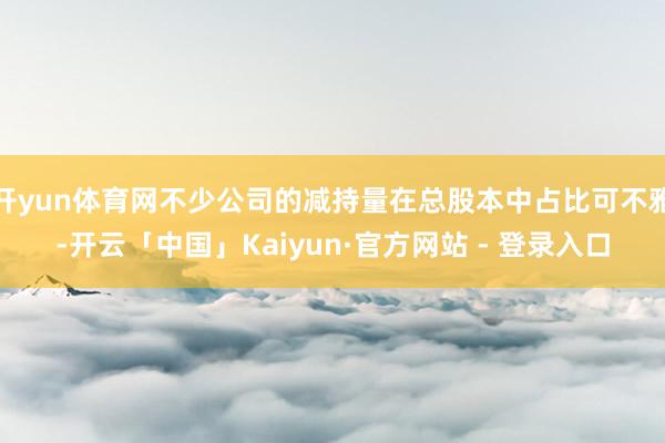 开yun体育网不少公司的减持量在总股本中占比可不雅-开云「中国」Kaiyun·官方网站 - 登录入口