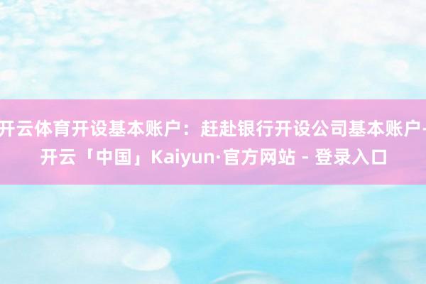 开云体育开设基本账户:赶赴银行开设公司基本账户-开云「中国」Kaiyun·官方网站 - 登录入口
